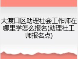 大渡口区助理社会工作师在哪里学怎么报名(助理社工师报名点)