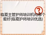 临夏主管护师培训机构哪个最好(临夏护师培训优选)