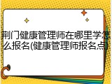 荆门健康管理师在哪里学怎么报名(健康管理师报名点)
