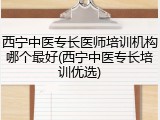 西宁中医专长医师培训机构哪个最好(西宁中医专长培训优选)