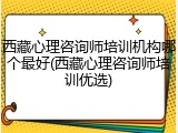 西藏心理咨询师培训机构哪个最好(西藏心理咨询师培训优选)