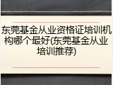 东莞基金从业资格证培训机构哪个最好(东莞基金从业培训推荐)