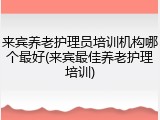 来宾养老护理员培训机构哪个最好(来宾最佳养老护理培训)