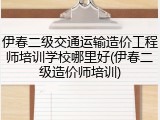 伊春二级交通运输造价工程师培训学校哪里好(伊春二级造价师培训)