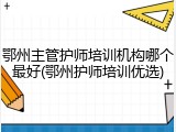 鄂州主管护师培训机构哪个最好(鄂州护师培训优选)