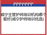 咸宁主管护师培训机构哪个最好(咸宁护师培训优选)