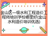 金山区一级水利工程造价工程师培训学校哪里好(金山水利造价培训优选)
