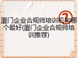 厦门企业合规师培训机构哪个最好(厦门企业合规师培训推荐)