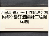 西藏助理社会工作师培训机构哪个最好(西藏社工培训优选)