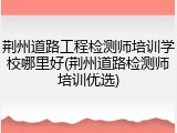 荆州道路工程检测师培训学校哪里好(荆州道路检测师培训优选)