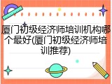 厦门初级经济师培训机构哪个最好(厦门初级经济师培训推荐)