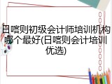 日喀则初级会计师培训机构哪个最好(日喀则会计培训优选)