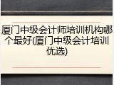 厦门中级会计师培训机构哪个最好(厦门中级会计培训优选)