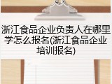 浙江食品企业负责人在哪里学怎么报名(浙江食品企业培训报名)