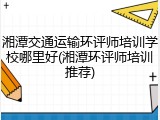 湘潭交通运输环评师培训学校哪里好(湘潭环评师培训推荐)