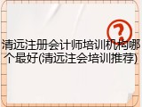 清远注册会计师培训机构哪个最好(清远注会培训推荐)