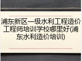 浦东新区一级水利工程造价工程师培训学校哪里好(浦东水利造价培训)