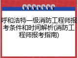呼和浩特一级消防工程师报考条件和时间解析(消防工程师报考指南)