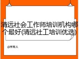 清远社会工作师培训机构哪个最好(清远社工培训优选)