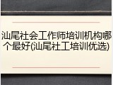 汕尾社会工作师培训机构哪个最好(汕尾社工培训优选)