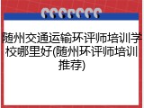 随州交通运输环评师培训学校哪里好(随州环评师培训推荐)