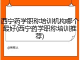 西宁药学职称培训机构哪个最好(西宁药学职称培训推荐)