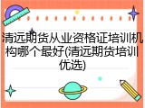 清远期货从业资格证培训机构哪个最好(清远期货培训优选)