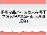 扬州食品企业负责人在哪里学怎么报名(扬州企业培训报名)
