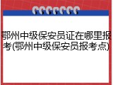 鄂州中级保安员证在哪里报考(鄂州中级保安员报考点)