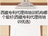 西藏专利代理师培训机构哪个最好(西藏专利代理师培训优选)