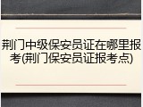 荆门中级保安员证在哪里报考(荆门保安员证报考点)