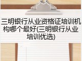 三明银行从业资格证培训机构哪个最好(三明银行从业培训优选)