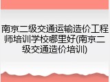 南京二级交通运输造价工程师培训学校哪里好(南京二级交通造价培训)