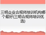 三明企业合规师培训机构哪个最好(三明合规师培训优选)
