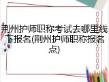 荆州护师职称考试去哪里线下报名(荆州护师职称报名点)