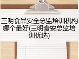 三明食品安全总监培训机构哪个最好(三明食安总监培训优选)