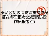 奉贤区初级消防设施操作员证在哪里报考(奉贤消防操作员报考点)