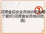 河源食品安全员培训机构哪个最好(河源食安员培训优选)