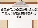 汕尾食品安全员培训机构哪个最好(汕尾食安员培训优选)