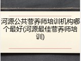河源公共营养师培训机构哪个最好(河源最佳营养师培训)