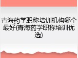 青海药学职称培训机构哪个最好(青海药学职称培训优选)