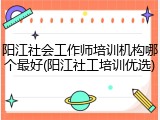 阳江社会工作师培训机构哪个最好(阳江社工培训优选)