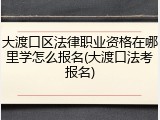 大渡口区法律职业资格在哪里学怎么报名(大渡口法考报名)