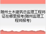 随州土木建筑总监理工程师证在哪里报考(随州监理工程师报考)