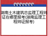 湖南土木建筑总监理工程师证在哪里报考(湖南监理工程师证报考)