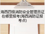 海西四级消防安全管理员证在哪里报考(海西消防证报考点)