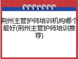 荆州主管护师培训机构哪个最好(荆州主管护师培训推荐)
