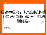 福建中级会计师培训机构哪个最好(福建中级会计师培训优选)