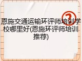 恩施交通运输环评师培训学校哪里好(恩施环评师培训推荐)