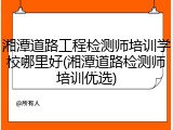 湘潭道路工程检测师培训学校哪里好(湘潭道路检测师培训优选)
